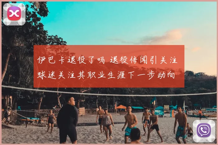 伊巴卡退役了吗 退役传闻引关注 球迷关注其职业生涯下一步动向