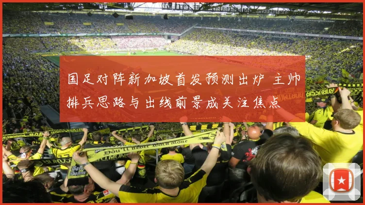 国足对阵新加坡首发预测出炉 主帅排兵思路与出线前景成关注焦点