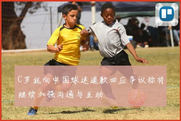 C罗就向中国球迷道歉回应争议称将继续加强沟通与互动
