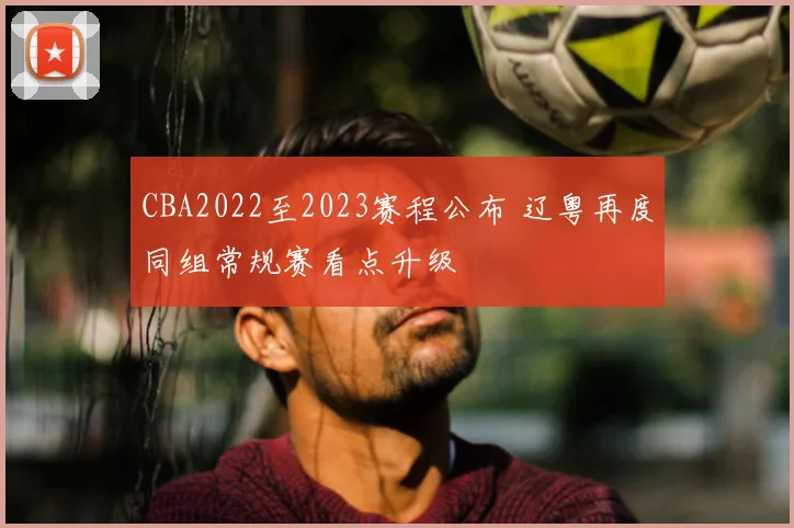 CBA2022至2023赛程公布 辽粤再度同组常规赛看点升级