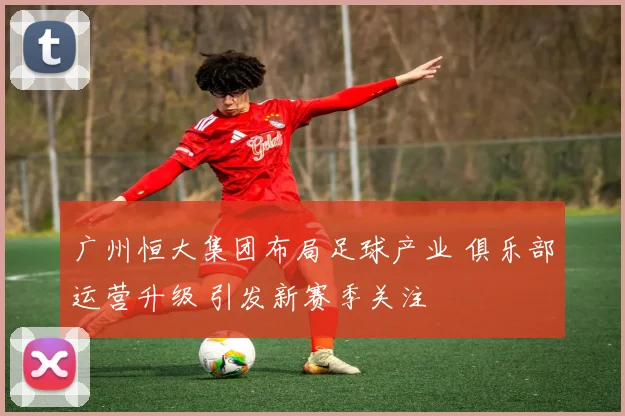 广州恒大集团布局足球产业 俱乐部运营升级 引发新赛季关注