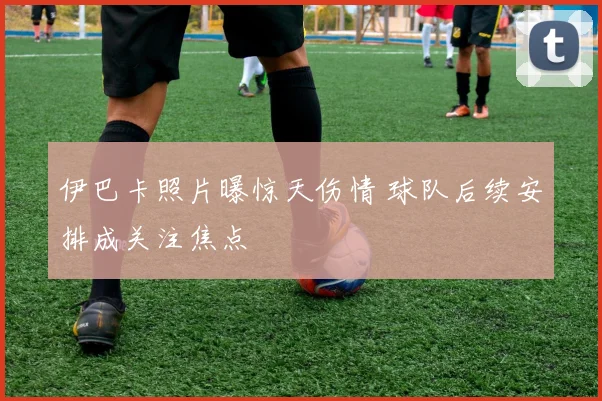伊巴卡照片曝惊天伤情 球队后续安排成关注焦点