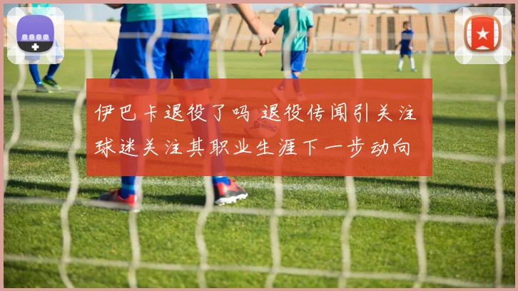 伊巴卡退役了吗 退役传闻引关注 球迷关注其职业生涯下一步动向