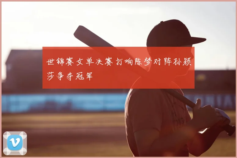 世锦赛女单决赛打响陈梦对阵孙颖莎争夺冠军