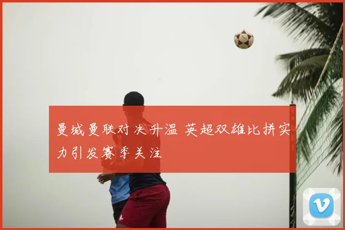曼城曼联对决升温 英超双雄比拼实力引发赛季关注