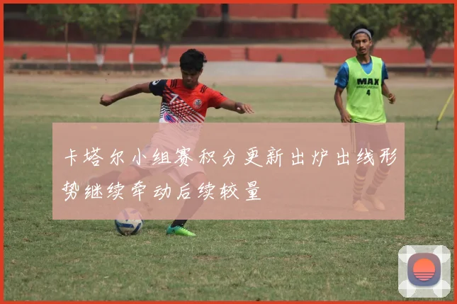 卡塔尔小组赛积分更新出炉出线形势继续牵动后续较量
