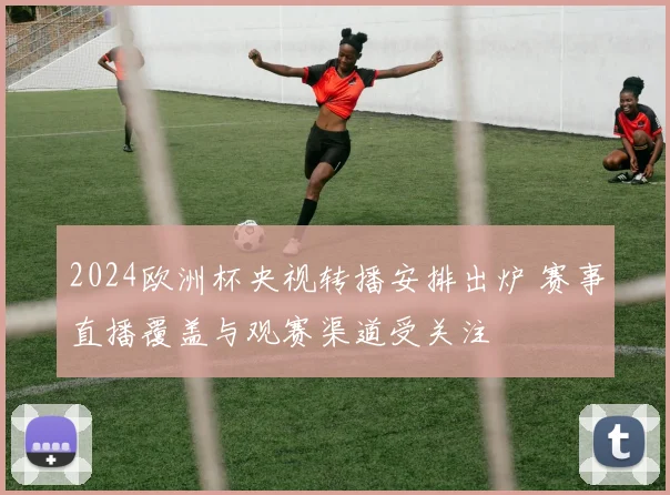 2024欧洲杯央视转播安排出炉 赛事直播覆盖与观赛渠道受关注