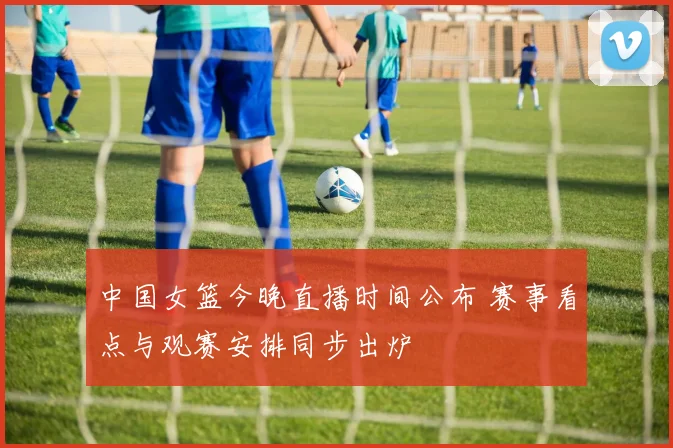 中国女篮今晚直播时间公布 赛事看点与观赛安排同步出炉
