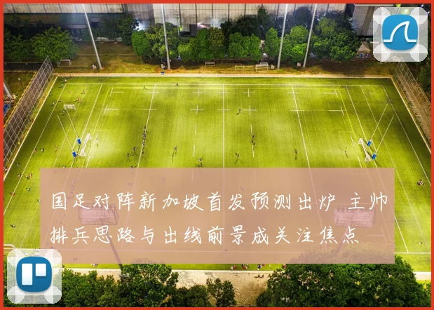 国足对阵新加坡首发预测出炉 主帅排兵思路与出线前景成关注焦点