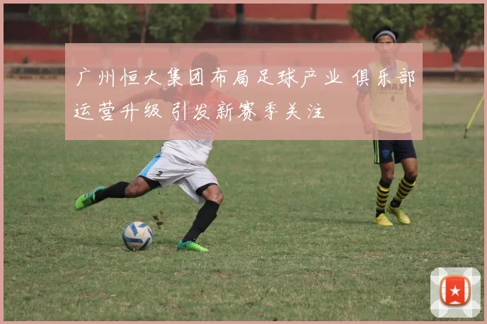 广州恒大集团布局足球产业 俱乐部运营升级 引发新赛季关注