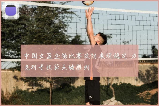 中国女篮全场比赛攻防表现稳定 力克对手收获关键胜利