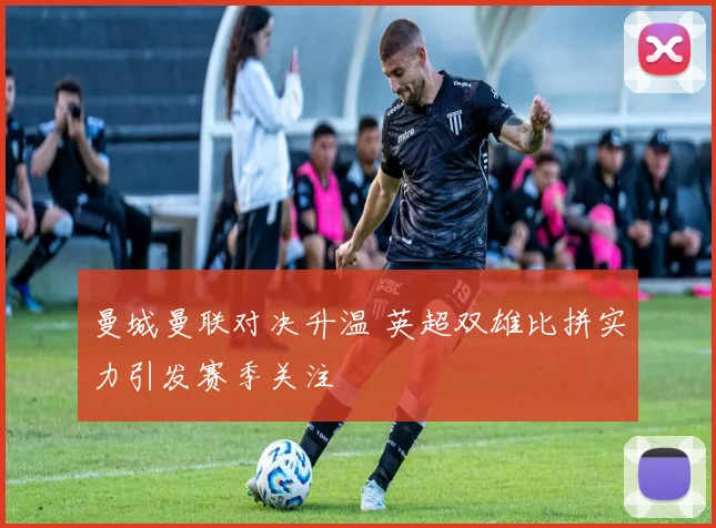 曼城曼联对决升温 英超双雄比拼实力引发赛季关注