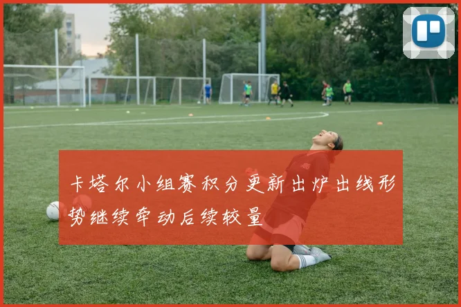 卡塔尔小组赛积分更新出炉出线形势继续牵动后续较量