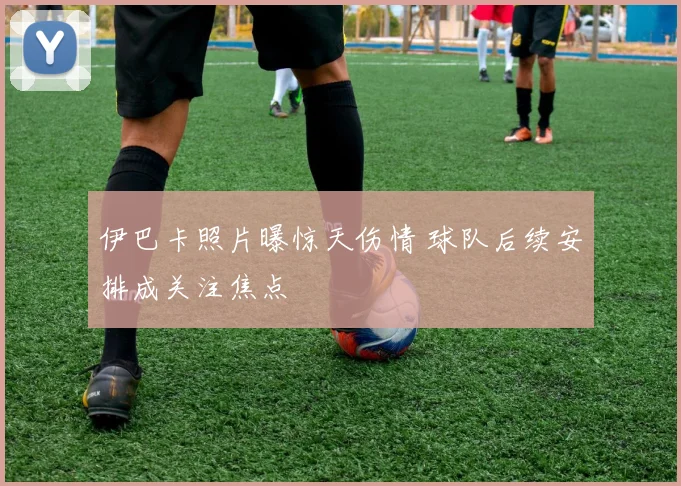 伊巴卡照片曝惊天伤情 球队后续安排成关注焦点