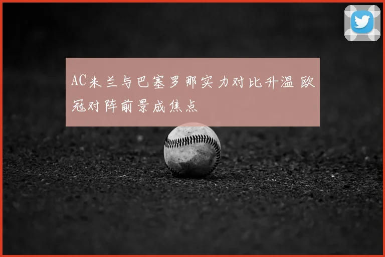 AC米兰与巴塞罗那实力对比升温 欧冠对阵前景成焦点