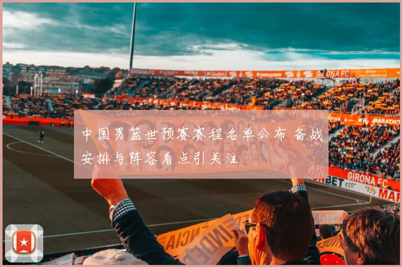 中国男篮世预赛赛程名单公布 备战安排与阵容看点引关注