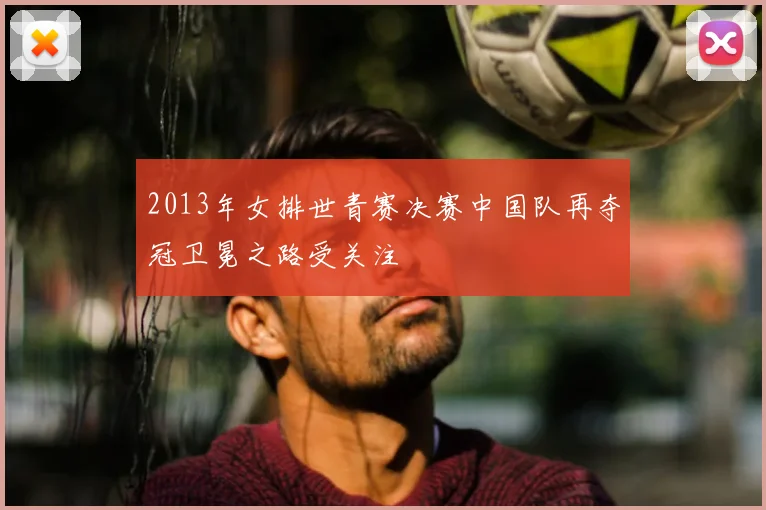 2013年女排世青赛决赛中国队再夺冠卫冕之路受关注